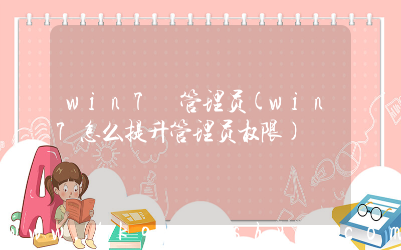 win7 管理员(win7怎么提升管理员权限)